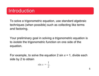 5
Introduction
To solve a trigonometric equation, use standard algebraic
techniques (when possible) such as collecting like terms
and factoring.
Your preliminary goal in solving a trigonometric equation is
to isolate the trigonometric function on one side of the
equation.
For example, to solve the equation 2 sin x = 1, divide each
side by 2 to obtain
 