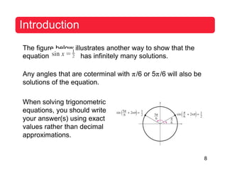8
Introduction
The figure below illustrates another way to show that the
equation has infinitely many solutions.
Any angles that are coterminal with π/6 or 5π/6 will also be
solutions of the equation.
When solving trigonometric
equations, you should write
your answer(s) using exact
values rather than decimal
approximations.
 