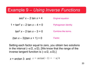 20
Example 9 – Using Inverse Functions
sec2 x – 2 tan x = 4
1 + tan2 x – 2 tan x – 4 = 0
tan2 x – 2 tan x – 3 = 0
(tan x – 3)(tan x + 1) = 0
Original equation
Pythagorean identity
Combine like terms.
Factor.
Setting each factor equal to zero, you obtain two solutions
in the interval (–π/2, π/2). [We know that the range of the
inverse tangent function is (–π/2, π/2).]
x = arctan 3 and
 