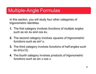 6
Multiple-Angle Formulas
In this section, you will study four other categories of
trigonometric identities.
1. The first category involves functions of multiple angles
such as sin ku and cos ku.
2. The second category involves squares of trigonometric
functions such as sin2 u.
3. The third category involves functions of half-angles such
as sin(u/2).
4. The fourth category involves products of trigonometric
functions such as sin u cos v.
 