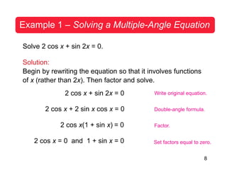 8
Example 1 – Solving a Multiple-Angle Equation
Solve 2 cos x + sin 2x = 0.
Solution:
Begin by rewriting the equation so that it involves functions
of x (rather than 2x). Then factor and solve.
2 cos x + sin 2x = 0
2 cos x + 2 sin x cos x = 0
2 cos x(1 + sin x) = 0
2 cos x = 0 and 1 + sin x = 0
Write original equation.
Double-angle formula.
Factor.
Set factors equal to zero.
 