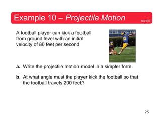 25
Example 10 – Projectile Motion
A football player can kick a football
from ground level with an initial
velocity of 80 feet per second
a. Write the projectile motion model in a simpler form.
b. At what angle must the player kick the football so that
the football travels 200 feet?
cont’d
 