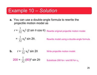 26
2
Example 10 – Solution
a. You can use a double-angle formula to rewrite the
projectile motion model as
r = v0
2 (2 sin θ cos θ)
= v0
2 sin 2θ.
Rewrite original projectile motion model.
Rewrite model using a double-angle formula.
b. r = v0 sin 2θ Write projectile motion model.
200 = (80)2 sin 2θ Substitute 200 for r and 80 for v0.
 
