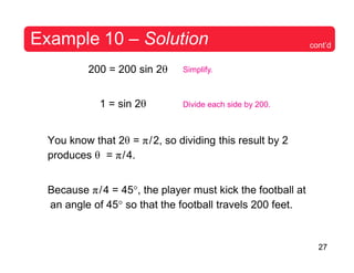 27
Example 10 – Solution cont’d
200 = 200 sin 2θ
1 = sin 2θ
Simplify.
Divide each side by 200.
You know that 2θ = π/2, so dividing this result by 2
produces θ = π/4.
Because π/4 = 45°, the player must kick the football at
an angle of 45° so that the football travels 200 feet.
 