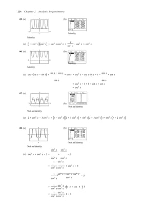 ( )( )

( 2 2
)

224 Chapter 2 Analytic Trigonometry
45. (a) 3
−2π 2π
−1
Identity
(b)
Identity
(c) 1 + cot2
x cos2
x = csc2
x cos2
x =
1
⋅ cos2
x = cot2
x
sin2
x
3
46. (a) (b)
−2π 2π
−1
Identity
Identity
(c) csc x(csc x − sin x) +
sin x − cos x
+ cot x = csc2
x − csc x sin x + 1 −
cos x
+ cot x
sin x sin x
= csc2
x − 1 + 1 − cot x + cot x
= csc2
x
47. (a)
5
y2
y1
−2π 2π
−1
Not an identity
(b)
Not an identity
(c) 2 + cos2
x − 3 cos4
x = (1 − cos2
x)(2 + 3 cos2
x) = sin2
x(2 + 3 cos2
x) ≠ sin2
x(3 + 2 cos2
x)
48. (a)
−π
5
y1 y2
π
(b)
−5
Not an identity
sin4
x sin2
x
Not an identity
(c) tan4
x + tan2
x − 3 = + − 3
cos4
x
1
cos2
x
sin4
x
=
cos2
x cos2
x
+ sin2
x − 3
1 sin4
x + sin2
x cos2
x
= 
cos2
x cos2
x
− 3

1 sin2
x 
= sin x + cos x − 3
cos2
x cos2
x
1 sin2
x 
=
cos2
x cos2
x
⋅ 1 − 3
 