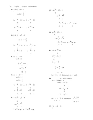 2
2
232 Chapter 2 Analytic Trigonometry
39. 2 cos 2x − 1 = 0
45. 3 tan
x
− 3 = 0
cos 2x =
1
2
2
tan
x
=
3
2x =
π
+ 2nπ or 2x =
5π 2 3
+ 2nπ
3 3 x
=
π
+ nπ x =
π
+ 2nπ
x =
π
+ nπ x =
5π
+ nπ
2 6 3
6 6
x
46. tan + 3 = 0
40. 2 sin 2x + 3 = 0
2
x
sin 2x = −
3
2
tan
2
x
= − 3
=
2π
+ nπ x =
4π
+ 2nπ
2x =
4π
+ 2nπ or 2x =
5π
+ 2nπ 2 3 3
3 3
x =
2π
+ nπ x =
5π
+ nπ 47. y = sin
π x
+ 1
3 6 2
π x
+ =41. tan 3x − 1 = 0
tan 3x = 1
sin 1 0

π x
3x =
π
+ nπ
sin = −1
4
x =
π
+
nπ
π x
2
=
3π
2
+ 2nπ
12 3
42. sec 4x − 2 = 0
sec 4x = 2
cos 4x =
1
2
48.
x = 3 + 4n
For −2 < x < 4, the intercepts are −1 and 3.
y = sin π x + cos π x
sin π x + cos π x = 0
sin π x = −cos π x
4x =
π
+ 2nπ or 4x =
5π
+ 2nπ π
3 3 π x = − + nπ
4
x =
π
+
nπ
x =
5π
+
nπ
1
12 2 12 2 x = − + n
4
43. 2 cos
x
= 2 = 0 For 1 x 3, the intercepts are −
1
,
3
,
7
,
11
2
cos
x
=
2
− < < .
4 4 4 4
2 2 49. 5 sin x + 2 = 0
8
x
=
π
+ 2nπ or
x
=
7π
+ 2nπ
 