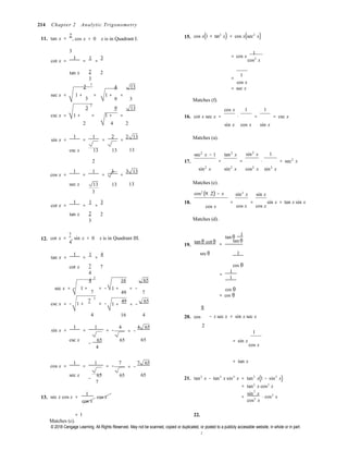 © 2018 Cengage Learning. All Rights Reserved. May not be scanned, copied or duplicated, or posted to a publicly accessible website, in whole or in part.

2
2
2
csc x = − 1 +
7
= −

= −
cos x 
2
214 Chapter 2 Analytic Trigonometry
11. tan x =
2
, cos x > 0 x is in Quadrant I. 15. cos x(1 + tan2
x) = cos x(sec2
x)
3 1
cot x =
1
=
1
=
3 = cos x
cos2
x
tan x 2 2
3
2 4 13
=
1
cos x
= sec x
sec x = 1 + =
3
3
1 + =
9 3
9 13
Matches (f).
cos x 1 1
csc x = 1 + = 1 + = 16. cot x sec x = ⋅ = = csc x
2 4 2 sin x cos x sin x
sin x =
1
=
1
=
2
=
2 13 Matches (a).
csc x 13 13 13
sec2
x − 1 tan2
x sin2
x 1
2 17. = = ⋅ = sec2
x
cos x =
1
=
1
=
3
=
3 13 sin2
x sin2
x cos2
x sin2
x
sec x 13 13 13
3
Matches (e).
cos2
(π 2) − x sin2
x sin x
cot x =
1
=
1
=
3 18.
cos x
=
cos x
= sin x = tan x sin x
cos x
tan x 2 2
3 Matches (d).
12. cot x =
7
, sin x < 0 x is in Quadrant III.
4
19.
tan θ cot θ
1 
tan θ 
=
tan θ
tan x =
1
=
1
=
4 secθ 1
cot x 7 7
4
4 16 65
cos θ
=
1
1
sec x = − 1 + = −
7
2

= −
1 + = −
49 7
1 +
49
= −
65
π

cos θ
= cos θ
4 16 4 20. cos − x sec x = sin x sec x
sin x =
1
=
1
= −
4 4 65 2 
1
csc x
−
65 65 65
4
= sin x
cos x
cos x =
1
=
1
= −
7 7 65 = tan x
sec x
−
65 65 65
7
21. tan2
x − tan2
x sin2
x = tan2
x(1 − sin2
x)
= tan2
x cos2
x
2
13. sec x cos x =
1
cos x

=
sin x
⋅ cos2
x
cos2
x
= 1
Matches (c).
22.
 