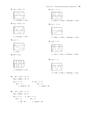 Section 2.3 Solving Trigonometric Equations 233
51. sin x − 3 cos x = 0
5
55. sec2
x − 3 = 0
5
0 2π
0 2π
−5
x ≈ 1.249 and x ≈ 4.391
52. sin x + 4 cos x = 0
5
56.
−4
x ≈ 0.955, x ≈ 2.186, x ≈ 4.097 and x ≈ 5.328
csc2
x − 5 = 0
5
0 2π
0 2π
−5
x ≈ 1.816 and x ≈ 4.957
−5
x ≈ 0.464, x ≈ 2.678, x = 3.605 and x ≈ 5.820
53. cos x = x
4 57. 2 tan2
x = 15
6
0 2π
0 2π
−8
x ≈ 0.739
54. tan x = csc x
−18
x ≈ 1.221, x ≈ 1.921, x ≈ 4.362 and x ≈ 5.062
10
58. 6 sin2
x = 5
6
0 2π
0 2π
−10
x ≈ 0.905 and x ≈ 5.379
−18
x ≈ 1.150, x ≈ 1.991, x ≈ 4.292 and x ≈ 5.133
59. tan2
x + tan x − 12 = 0
(tan x + 4)(tan x − 3) = 0
tan x + 4 = 0 or tan x − 3 = 0
tan x = −4 tan x = 3
x = arctan(−4) + nπ x = arctan 3 + nπ
60. tan2
x − tan x − 2 = 0
(tan x + 1)(tan x − 2) = 0
tan x + 1 = 0 or tan x − 2 = 0
tan x = −1 tan x = 2
x =
3π
4
+ nπ x = arctan 2 + nπ
 