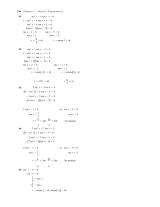 3 3
234 Chapter 2 Analytic Trigonometry
61. sec2
x − 6 tan x = −4
1 + tan2
x − 6 tan x + 4 = 0
tan2
x − 6 tan x + 5 = 0
(tan x − 1)(tan x − 5) = 0
tan x − 1 = 0 tan x − 5 = 0
tan x = 1 tan x = 5
x =
π
4
+ nπ x = arctan 5 + nπ
62. sec2
x + tan x − 3 = 0
1 + tan2
x + tan x − 3 = 0
tan2
x + tan x − 2 = 0
(tan x + 2)(tan x − 1) = 0
tan x + 2 = 0 tan x − 1 = 0
tan x = −2 tan x = 1
x = arctan(−2) + nπ x = arctan(1) + nπ
63.
≈ −1.1071 + nπ
2 sin2
x + 5 cos x = 4
2(1 − cos2
x) + 5 cos x − 4 = 0
−2 cos2
x + 5 cos x − 2 = 0
−(2 cos x − 1)(cos x − 2) = 0
=
π
+ nπ
4
2 cos x − 1 = 0 or cos x − 2 = 0
cos x =
1
2
x =
π
+ 2nπ ,
5π
+ 2nπ
cos x = 2
No solution
3 3
64. 2 cos2
x + 7 sin x = 5
2(1 − sin2
x) + 7 sin x − 5 = 0
−2 sin2
x + 7 sin x −3 = 0
−(2 sin x − 1)(sin x − 3) = 0
2 sin x − 1 = 0 or sin x − 3 = 0
sin x =
1
2
sin x = 3
x =
π
+ 2nπ,
5π
+ 2nπ No solution
6 6
65. cot2
x − 9 = 0
cot2
x = 9
1
= tan2
x
9
±
1
= tan x
3
x = arctan 1
+ nπ, arctan(− 1
) + nπ
 