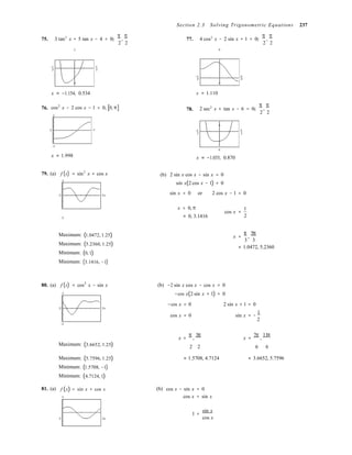 −

−

−

Section 2.3 Solving Trigonometric Equations 237
75. 3 tan2
x + 5 tan x − 4 = 0, 

3
π
,
π 
2 2
77. 4 cos2
x − 2 sin x + 1 = 0, 

6
π
,
π 
2 2
−π π
2 2
−p p
2 2
76.
−7
x ≈ −1.154, 0.534
cos2
x − 2 cos x − 1 = 0, [0, π]
3
78.
−2
x ≈ 1.110
2 sec2
x + tan x − 6 = 0, 

π
,
π 
2 2
4
0 π
−3
x ≈ 1.998
−π π
2 2
−6
x ≈ −1.035, 0.870
79. (a) f (x) = sin2
x + cos x
2
(b) 2 sin x cos x − sin x = 0
sin x(2 cos x − 1) = 0
0 2π
sin x = 0 or 2 cos x − 1 = 0
x = 0, π
−2 ≈ 0, 3.1416
cos x =
1
2
Maximum: (1.0472, 1.25)
Maximum: (5.2360, 1.25)
Minimum: (0, 1)
Minimum: (3.1416, −1)
x =
π
,
5π
3 3
≈ 1.0472, 5.2360
80. (a) f (x) = cos2
x − sin x
2
(b) −2 sin x cos x − cos x = 0
−cos x(2 sin x + 1) = 0
−cos x = 0 2 sin x + 1 = 0
0 2π
−2
cos x = 0 sin x = −
1
2
x =
π
,
3π
x =
7π
,
11π
Maximum: (3.6652, 1.25) 2 2 6 6
81. (a)
Maximum: (5.7596, 1.25)
Minimum: (1.5708, −1)
Minimum: (4.7124, 1)
f (x) = sin x + cos x
3
≈ 1.5708, 4.7124
(b) cos x − sin x = 0
cos x = sin x
≈ 3.6652, 5.7596
0 2π
1 =
sin x
cos x
 