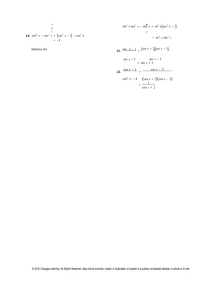 © 2018 Cengage Learning. All Rights Reserved. May not be scanned, copied or duplicated, or posted to a publicly accessible website, in whole or in part.
=
s
i
n
2
x
sin2
x sec2
x − sin2
x = sin2
x(sec2
x − 1)
14. cot2
x − csc2
x = (csc2
x − 1) − csc2
x
= −1
= sin2
x tan2
x
Matches (b).
23.
sec x − 1
=
(sec x + 1)(sec x − 1)
sec x − 1 sec x − 1
= sec x + 1
24.
cos x − 2
=
cos x − 2
cos2
x − 4 (cos x + 2)(cos x − 2)
=
1
cos x + 2
 
