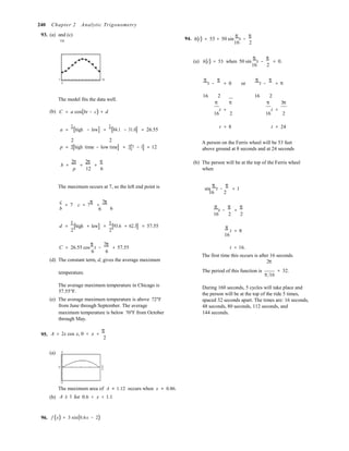 0
16 2 
16 2 
16 2 
6
1 1
6 6 
240 Chapter 2 Analytic Trigonometry
93. (a) and (c)
100
94. h(t) = 53 + 50 sin
π
t −
π 
(a) h(t) = 53 when 50 sin
π
t −
π
= 0.
1 12
0
π
t −
π
= 0 or
π
t −
π
= π
The model fits the data well.
16 2 16 2
π π π 3π
(b) C = a cos(bt − c) + d t = t =
16 2 16 2
a =
1
[high − low] =
1
[84.1 − 31.0] = 26.55
t = 8 t = 24
2 2
p = 2[high time − low time] = 2[7 − 1] = 12
A person on the Ferris wheel will be 53 feet
above ground at 8 seconds and at 24 seconds
b =
2π
p
=
2π
=
π
12 6
(b) The person will be at the top of the Ferris wheel
when
The maximum occurs at 7, so the left end point is sin
π
t −
π
= 1
c
= 7 c = 7
π
=
7π

b 6 π
t −
π
=
π
16 2 2
d = [high + low] = [93.6 + 62.3] = 57.55
2 2
π
16
t = π
C = 26.55 cos
π
t −
7π
+ 57.55

(d) The constant term, d, gives the average maximum
t = 16.
The first time this occurs is after 16 seconds.
2π
temperature. The period of this function is
π 16
= 32.
95.
The average maximum temperature in Chicago is
57.55°F.
(e) The average maximum temperature is above 72°F
from June through September. The average
maximum temperature is below 70°F from October
through May.
A = 2x cos x, 0 < x <
π
2
During 160 seconds, 5 cycles will take place and
the person will be at the top of the ride 5 times,
spaced 32 seconds apart. The times are: 16 seconds,
48 seconds, 80 seconds, 112 seconds, and
144 seconds.
(a) 2
π
2
−2
(b)
The maximum area of A ≈ 1.12 occurs when x ≈ 0.86.
A ≥ 1 for 0.6 < x < 1.1
96. f (x) = 3 sin(0.6x − 2)
 