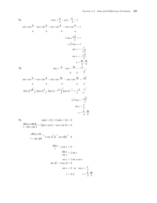 Section 2.4 Sum and Difference Formulas 253
71. cosx +
π
− cosx −
π
= 1
4 4

cos x cos
π
− sin x sin
π
− cos x cos
π
+ sin x sin
π
= 1
4 4

4 4

2 
−2 sin x = 1
2 
− 2 sin x = 1
sin x = −
1
2
sin x = −
2
2
x =
5π
,
7π
4 4
72. sin x +
π
− sinx −
7π
=
3
6

6 2
sin x cos
π
+ cos x sin
π
− sin x cos
7π
− cos x sin
7π
=
3
6 6

6 6 2


(sin x)
3
+ (cos x)
1
− (sin x)−
3
+ (cos x)−
1
=
3
2

2

2

2 2
73.

tan(x + π ) + 2 sin(x + π ) = 0
tan x + tan π
+ 2(sin x cos π + cos x sin π ) = 0
1 − tan x tan π
3 sin x =
3
2
sin x =
1
2
x =
π
,
5π
6 6
tan x + 0
+ − + =
1 − tan x(0)
2 sin x( 1) cos x(0) 0
tan x
− 2 sin x = 0
1
sin x
cos x
= 2 sin x
sin x = 2 sin x cos x
sin x(1 − 2 cos x) = 0
sin x = 0 or cos x =
1
2
x = 0, π x =
π
,
5π
3 3
 