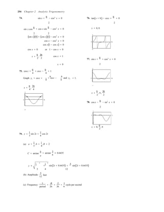 1  4 4
1
3 4
3
254 Chapter 2 Analytic Trigonometry
74. sin x +
π
− cos2
x = 0 76. tan(x + π ) − cosx +
π
= 0
2

2
sin x cos
π

+ cos x sin
π
− cos2
x = 0

x = 0, π
2 2
(sin x)(0) + (cos x)(1) − cos2
x = 0
cos x − cos2
x = 0
cos x(1 − cos x) = 0
cos x = 0 or 1 − cos x = 0
4
0 2π
−4
x =
π
,
3π
2 2
cos x = 1
77. sin x +
π
+ cos2
x = 0
x = 0 2

75. cosx +
π
+ cosx −
π
= 1
4 4

Graph y = cosx +

π 
+ cosx −

π 
and y2

= 1. 0 2π
x =
π
,
7π
4 4
2
−1
x =
π
, π,
3π
2 2
0 2π
78. cosx −
π
− sin2
x = 0
2


−2
1
0 2
79. y =
1
sin 2t +
1
cos 2t
3 4
−3
x = 0,
π
, π
2
(a) a =
1
, b =
1
, B = 2
3 4
C = arctan
b
a
= arctan
3
≈ 0.6435
4
y ≈
1 2 2
+

sin(2t + 0.6435) =
5
sin(2t + 0.6435)

12
(b) Amplitude:
5
12
feet
(c) Frequency:
1
=
B
=
2
=
1
cycle per second
period 2π 2π π
 