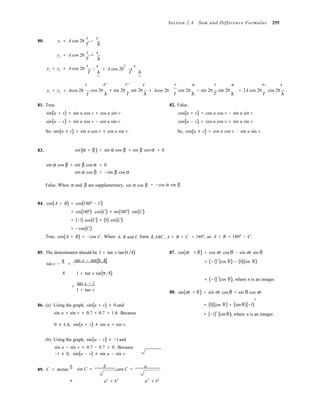 λ
λ
λ T λ
λ λT T 
Section 2.4 Sum and Difference Formulas 255
t x
80. y1 = A cos 2π − 
T
t x 
y2 = A cos 2π + 
T 
t x t x
y1 + y2 = A cos 2π
T
− + A cos 2π + 
t x t x  t x t x t x
y1 + y2 = Acos 2π

cos 2π
λ
+ sin 2π
T
sin 2π + Acos 2π

cos 2π
λ
− sin 2π
T
sin 2π = 2A cos 2π
T
cos 2π
λ
81. True.
sin(u + v) = sin u cos v + cos u sin v
sin(u − v) = sin u cos v − cos u sin v
So, sin(u ± v) = sin u cos v ± cos u sin v.
82. False.
cos(u + v) = cos u cos v − sin u sin v
cos(u − v) = cos u cos v + sin u sin v
So, cos(u ± v) = cos u cos v sin u sin v.
83. sin(α + β) = sin α cos β + sin β cos α = 0
sin α cos β + sin β cos α
sin α cos β
= 0
= −sin β cos α
False. When α and β are supplementary, sin α cos β = −cos α sin β.
84. cos(A + B) = cos(180° − C)
= cos(180°) cos(C) + sin(180°) sin(C)
= (−1) cos(C) + (0) sin(C)
= −cos(C)
True. cos(A + B) = −cos C. When A, B and C form Δ ABC, A + B + C = 180°, so A + B = 180° − C.
85. The denominator should be 1 + tan x tan(π 4).
tan x −
π
=
tan x − tan(π 4)
87. cos(nπ + θ) = cos nπ cos θ − sin nπ sin θ
= (−1)n
(cos θ) − (0)(sin θ)
4

1 + tan x tan(π 4)
=
tan x − 1
1 + tan x 88. sin(nπ
= (−1)
n
(cos θ), where n is an integer.
+ θ) = sin nπ cos θ + sin θ cos nπ
n
86. (a) Using the graph, sin(u + v) ≈ 0 and
sin u + sin v ≈ 0.7 + 0.7 = 1.4. Because
= (0)(cos θ) + (sin θ)(−1)
= (−1)
n
(sin θ), where n is an integer.
0 ≠ 1.4, sin(u + v) ≠ sin u + sin v.
(b) Using the graph, sin(u − v) ≈ −1and
sin u − sin v ≈ 0.7 − 0.7 = 0. Because
89.
−1 ≠ 0,
C = arctan
b
sin(u − v) ≠ sin u − sin v.
sin C =
b
, cos C =
a
a a2
+ b2
a2
+ b2
 