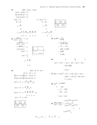 
Section 2.5 Multiple Angle and Product-to-Sum Formulas 269
62. h(x) = cos 2x − cos 6x
cos 2x − cos 6x = 0
−2 sin 4x sin(−2x) = 0
2 sin 4x sin 2x = 0
sin 4x = 0 or sin 2x = 0 2
4x = nπ 2x = nπ
0 2π
x =
nπ
x =
nπ
4 2
−2
x = 0,
π
,
π
,
3π
, π,
5π
,
3π
,
7π
x = 0,
π
, π,
3π
4 2 4 4 2 4 2 2
63.
cos 2x
− 1 = 0
sin 3x − sin x
cos 2x
= 1
sin 3x − sin x
2
cos 2x
= 1
65. csc 2θ
1
=
sin 2θ
1
=
2 sin θ cos θ
=
1
⋅
1
2 cos 2x sin x
0 2π
2 sin x = 1
sin θ
csc θ
=
2 cos θ
sin x =
1
−2
2
2 cos θ
x =
π
,
5π 66. ( )( )
cos4
x − sin4
x =
6 6 = (
cos2
x − sin2
x
cos 2x)(1)
cos2
x + sin2
x
64. f (x) = sin2
3x − sin2
x
sin2
3x − sin2
x = 0
(sin 3x + sin x)(sin 3x − sin x) = 0
(2 sin 2x cos x)(2 cos 2x sin x) = 0
67. (sin x + cos x)
2
= cos 2x
= sin2
x + 2 sin x cos x + cos2
x
= (sin2
x + cos2
x) + 2 sin x cos x
= 1 + sin 2x
sin 2x = 0 x = 0,
π
, π,
3π
or
2 2
68. tan
u 1 − cos u
=
cos x = 0 x =
π
,
3π
or
2 2
2 sin u
1 cos u
= −
cos 2x = 0 x =
π
,
3π
,
5π
,
7π
or sin u sin u
4 4 4 4
sin x = 0 x = 0, π
1
= csc u − cot u
2 sin
x ± y
cos
x y
0 2π
69.
sin x ± sin y
cos x + cos y
=
2 2 
2 cos
x + y
cos
x − y
2 2


−1
= tan
x ± y 
2
π
+ x +
π
− x
 π
+ x −
π

− x
 