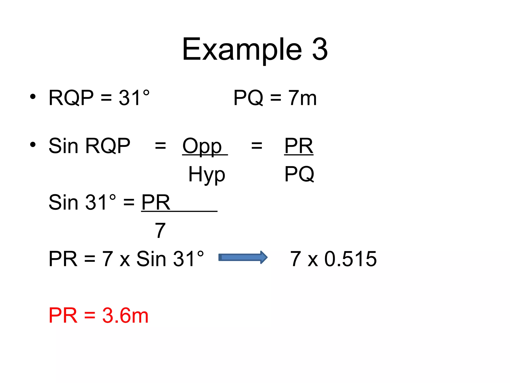 Example 3 RQP = 31° PQ = 7m Sin RQP = Opp = PR Hyp PQ Sin 31° = PR 7 PR = 7 x Sin 31° 7 x 0.515 PR = 3.6m