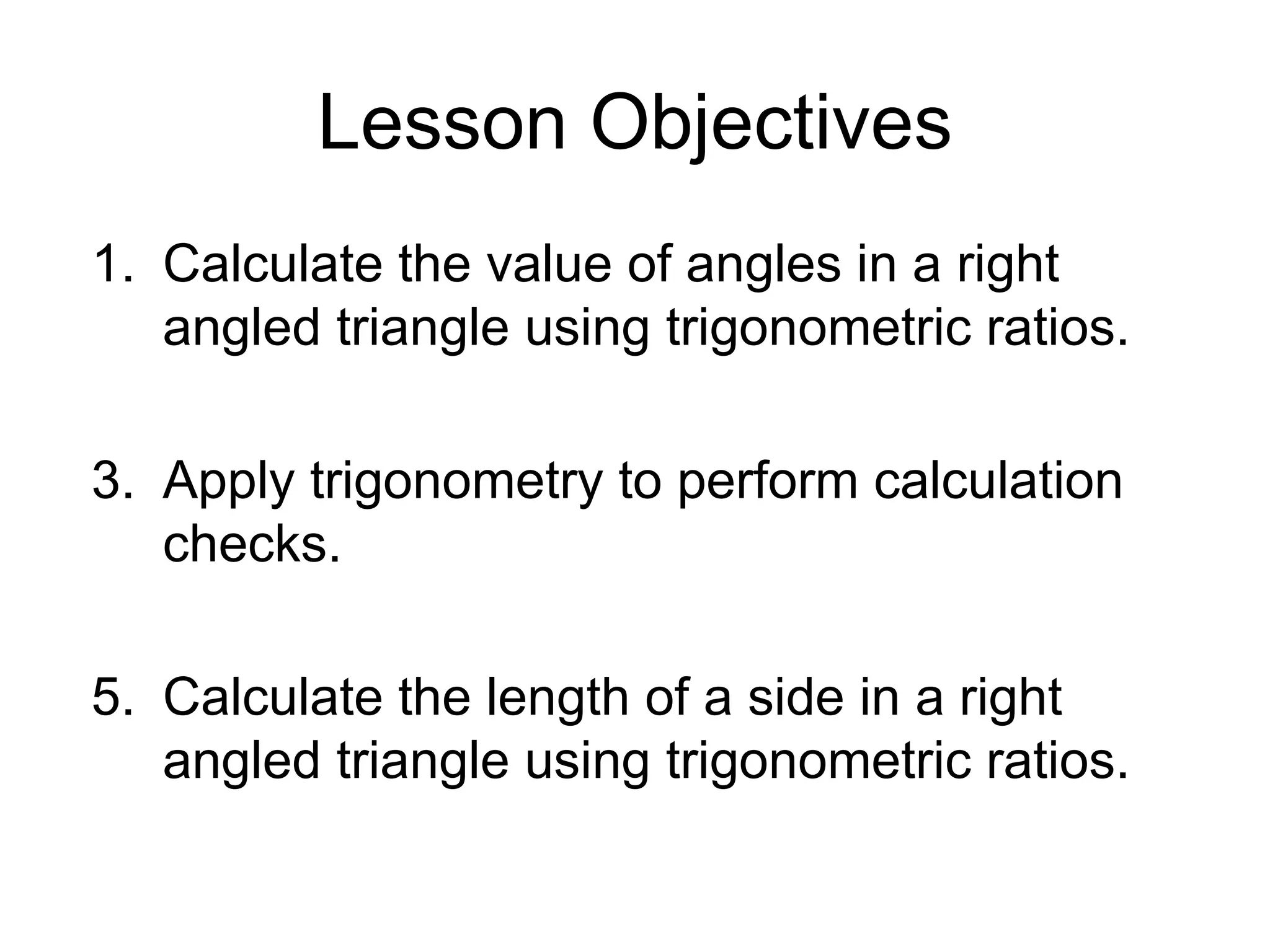 Lesson Objectives Calculate the value of angles in a right angled triangle using trigonometric ratios. Apply trigonometry to perform calculation checks. Calculate the length of a side in a right angled triangle using trigonometric ratios.