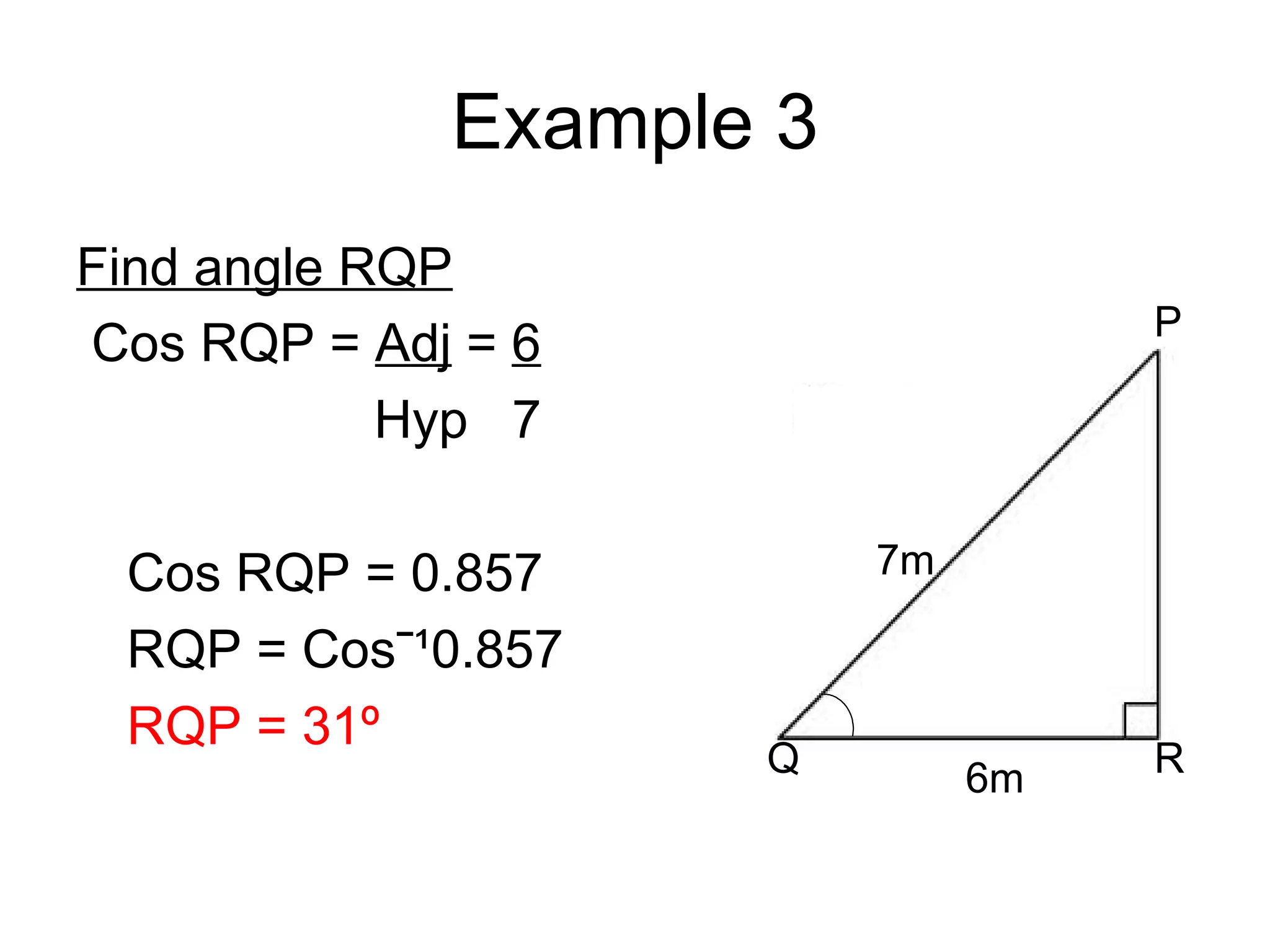 Example 3 Find angle RQP Cos RQP = Adj = 6 Hyp 7 Cos RQP = 0.857 RQP = Cosˉ¹0.857 RQP = 31º 7m 6m Q P R