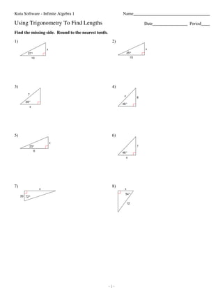 Kuta Software - Infinite Algebra 1                                                                                                          Name___________________________________

                         Using Trigonometry To Find Lengths                                                                                                                            Date________________ Period____

                         Find the missing side. Round to the nearest tenth.

                         1)                                                                                                                                     2)
                                                                                 x                                                                                                     x
                                                 27°                                                                                                                      25°
                                                       10                                                                                                                     10




                         3)                                                                                                                                     4)
                                                7                                                                                                                     x
                                                                                                                                                                                   8
                                            39°
                                                                                                                                                                     46°
                                                   x




                         5)                                                                                                                                     6)
                                                                                     x
                                                   23°                                                                                                                             7
                                                          6
                                                                                                                                                                     46°
                                                                                                                                                                          x




                         7)                                                                                                                                     8)
                                                                    x                                                                                                 x
                                                                                                                                                                      54°
                                   20 72°

                                                                                                                                                                          12




©v k2k0B161h TK3urtwaI GSCoFfQtLwkaBrKes dLFLxCQ.S D 9ANlwlV 0rgitgOhvt7sC GrkeuscearzvgeJdU.7 k 2Mca7dIen OwList3hd nICnBfwiunriGtVer YAglegheibwryaU v1V.6   -1-                                            Worksheet by Kuta Software LLC
 