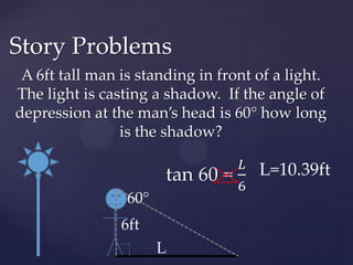A 6ft tall man is standing in front of a light.  The light is casting a shadow.  If the angle of depression at the man’s head is 60° how long is the shadow?Story Problemstan 60 = 𝐿6 L=10.39ft60°6ftL
