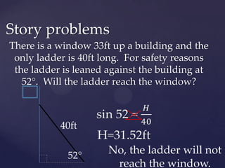 Story problemsThere is a window 33ft up a building and the only ladder is 40ft long.  For safety reasons the ladder is leaned against the building at 52°.  Will the ladder reach the window?sin 52 = 𝐻40H=31.52ft 40ftNo, the ladder will not reach the window.52°