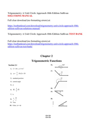 126
126
Copyright © 2016 Pearson Education, Inc.
126
126
Copyright © 2016 Pearson Education, Inc.
Trigonometry A Unit Circle Approach 10th Edition Sullivan
SOLUTIONS MANUAL
Full clear download (no formatting errors) at:
https://testbankreal.com/download/trigonometry-unit-circle-approach-10th-
edition-sullivan-solutions-manual/
Trigonometry A Unit Circle Approach 10th Edition Sullivan TEST BANK
Full clear download (no formatting errors) at:
https://testbankreal.com/download/trigonometry-unit-circle-approach-10th-
edition-sullivan-test-bank/
Section 2.1
Chapter 2
Trigonometric Functions
16.
1. C = 2πr ; A = πr2
17.
2. A =
1
2π(2) = 2π
2
3. standard position
4. central angle
5. d
6. rθ ;
1
r2
θ
2
18.
19.
7. b
8.
s
;
θ 20.
t t
9. True
10. False; υ = rω
1
1
.
 