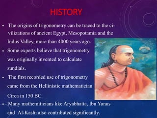 HISTORY
•
•
•
•
The origins of trigonometry can be traced to the ci-
vilizations of ancient Egypt, Mesopotamia and the
Indus Valley, more than 4000 years ago.
Some experts believe that trigonometry
was originally invented to calculate
sundials.
The first recorded use of trigonometry
came from the Hellinistic mathematician
Circa in 150 BC.
Many mathemiticians like Aryabhatta, Ibn Yunus
and Al-Kashi also contributed significantly.
 
