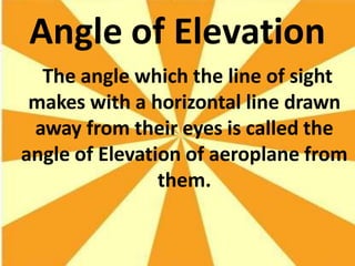 Angle of Elevation
The angle which the line of sight
makes with a horizontal line drawn
away from their eyes is called the
angle of Elevation of aeroplane from
them.
 