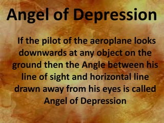 Angel of Depression
If the pilot of the aeroplane looks
downwards at any object on the
ground then the Angle between his
line of sight and horizontal line
drawn away from his eyes is called
Angel of Depression
 