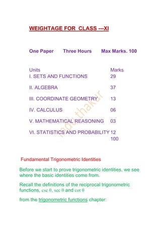 WEIGHTAGE FOR CLASS ---XI



    One Paper        Three Hours        Max Marks. 100


    Units                                   Marks
    I. SETS AND FUNCTIONS                   29

    II. ALGEBRA                             37

    III. COORDINATE GEOMETRY                13

    IV. CALCULUS                            06

    V. MATHEMATICAL REASONING               03

    VI. STATISTICS AND PROBABILITY 12
                                   100



Fundamental Trigonometric Identities

Before we start to prove trigonometric identities, we see
where the basic identities come from.
Recall the definitions of the reciprocal trigonometric
functions, csc θ, sec θ and cot θ
from the trigonometric functions chapter:
 
