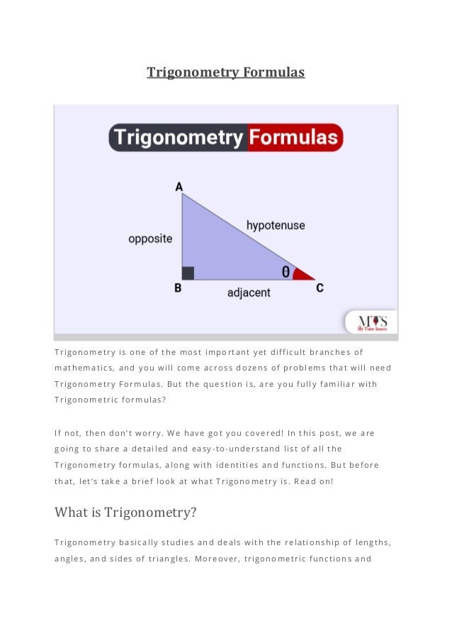 Trigonometry Formulas
Trigonometry is one of the most important yet difficult branches of
mathematics, and you will come across dozens of problems that will need
Trigonometry Formulas. But the question is, are you fully familiar with
Trigonometric formulas?
If not, then don’t worry. We have got you covered! In this post, we are
going to share a detailed and easy-to-understand list of all the
Trigonometry formulas, along with identities and functions. But before
that, let’s take a brief look at what Trigonometry is. Read on!
What is Trigonometry?
Trigonometry basically studies and deals with the relationship of lengths,
angles, and sides of triangles. Moreover, trigonometric functions and
 