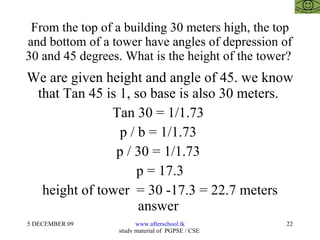 From the top of a building 30 meters high, the top and bottom of a tower have angles of depression of 30 and 45 degrees. What is the height of the tower?  We are given height and angle of 45. we know that Tan 45 is 1, so base is also 30 meters.  Tan 30 = 1/1.73  p / b = 1/1.73  p / 30 = 1/1.73  p = 17.3 height of tower  = 30 -17.3 = 22.7 meters answer  