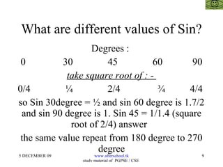 What are different values of Sin? Degrees :  0  30  45  60  90 take square root of : -  0/4  ¼  2/4  ¾  4/4  so Sin 30degree = ½ and sin 60 degree is 1.7/2 and sin 90 degree is 1. Sin 45 = 1/1.4 (square root of 2/4) answer  the same value repeat from 180 degree to 270 degree 