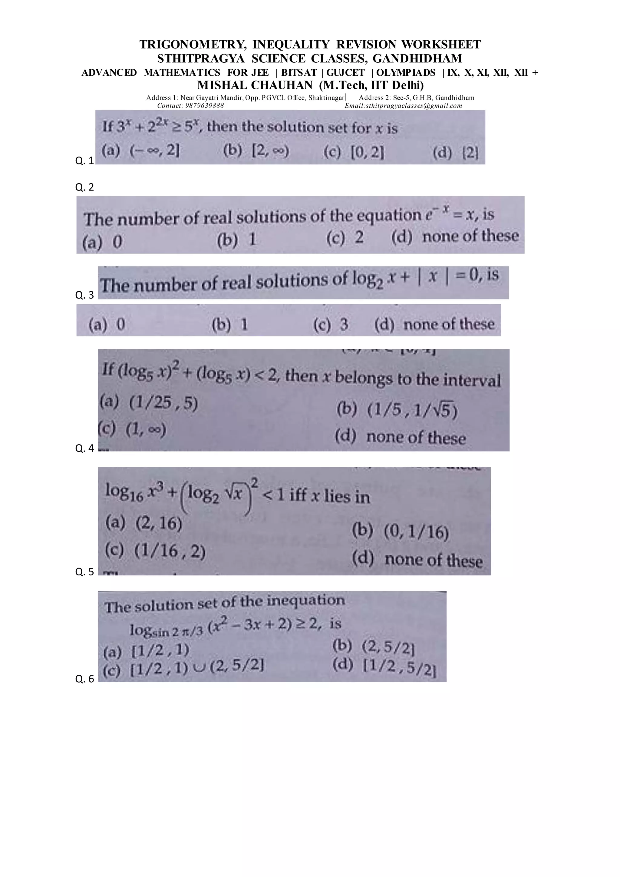 TRIGONOMETRY, INEQUALITY REVISION WORKSHEET
STHITPRAGYA SCIENCE CLASSES, GANDHIDHAM
ADVANCED MATHEMATICS FOR JEE | BITSAT | GUJCET | OLYMPIADS | IX, X, XI, XII, XII +
MISHAL CHAUHAN (M.Tech, IIT Delhi)
Address 1: Near Gayatri Mandir, Opp. PGVCL Office, Shaktinagar Address 2: Sec-5, G.H.B, Gandhidham
Contact: 9879639888 Email:sthitpragyaclasses@gmail.com
Q. 1
Q. 2
Q. 3
Q. 4
Q. 5
Q. 6
 