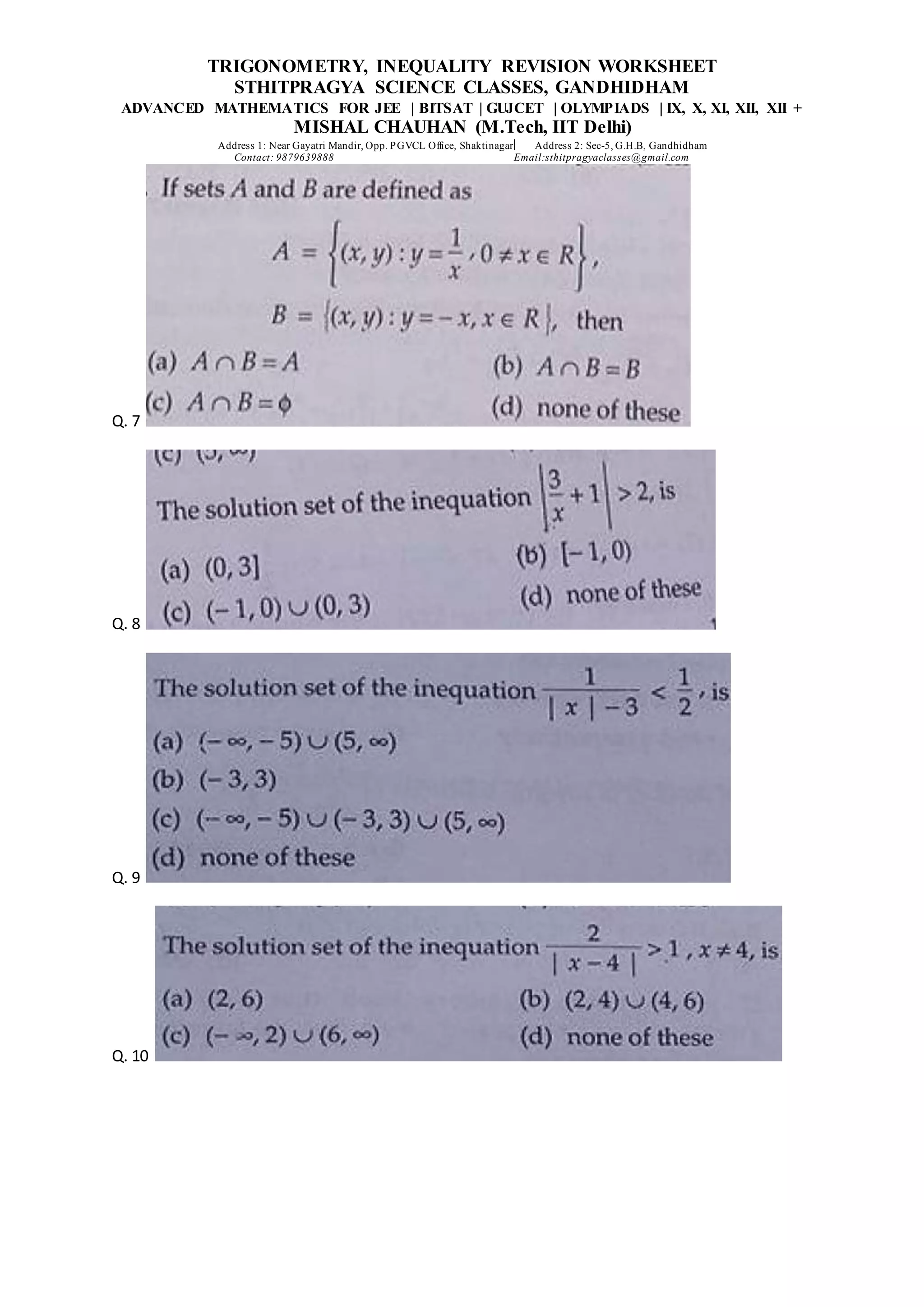 TRIGONOMETRY, INEQUALITY REVISION WORKSHEET
STHITPRAGYA SCIENCE CLASSES, GANDHIDHAM
ADVANCED MATHEMATICS FOR JEE | BITSAT | GUJCET | OLYMPIADS | IX, X, XI, XII, XII +
MISHAL CHAUHAN (M.Tech, IIT Delhi)
Address 1: Near Gayatri Mandir, Opp. PGVCL Office, Shaktinagar Address 2: Sec-5, G.H.B, Gandhidham
Contact: 9879639888 Email:sthitpragyaclasses@gmail.com
Q. 7
Q. 8
Q. 9
Q. 10
 
