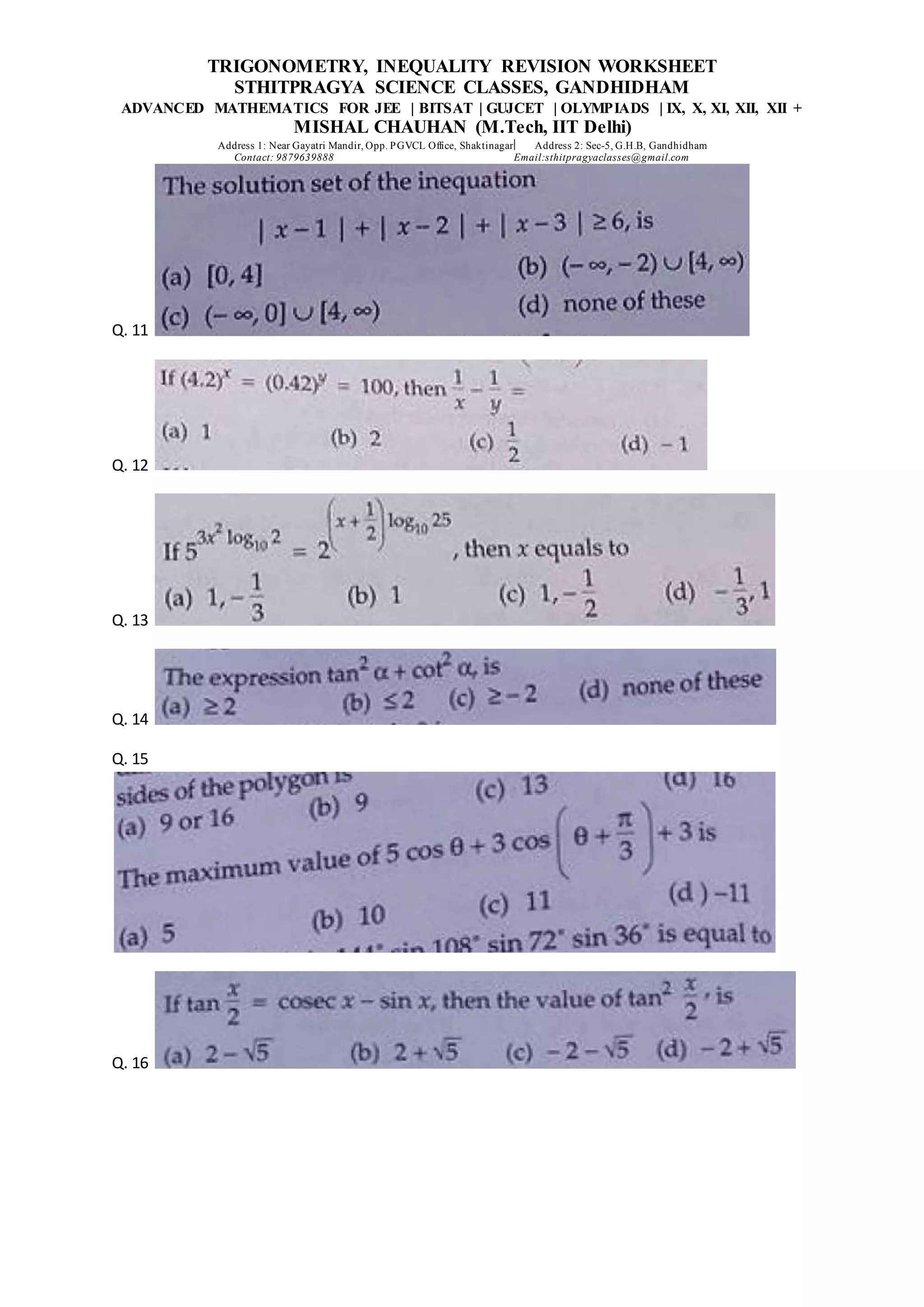 TRIGONOMETRY, INEQUALITY REVISION WORKSHEET
STHITPRAGYA SCIENCE CLASSES, GANDHIDHAM
ADVANCED MATHEMATICS FOR JEE | BITSAT | GUJCET | OLYMPIADS | IX, X, XI, XII, XII +
MISHAL CHAUHAN (M.Tech, IIT Delhi)
Address 1: Near Gayatri Mandir, Opp. PGVCL Office, Shaktinagar Address 2: Sec-5, G.H.B, Gandhidham
Contact: 9879639888 Email:sthitpragyaclasses@gmail.com
Q. 11
Q. 12
Q. 13
Q. 14
Q. 15
Q. 16
 
