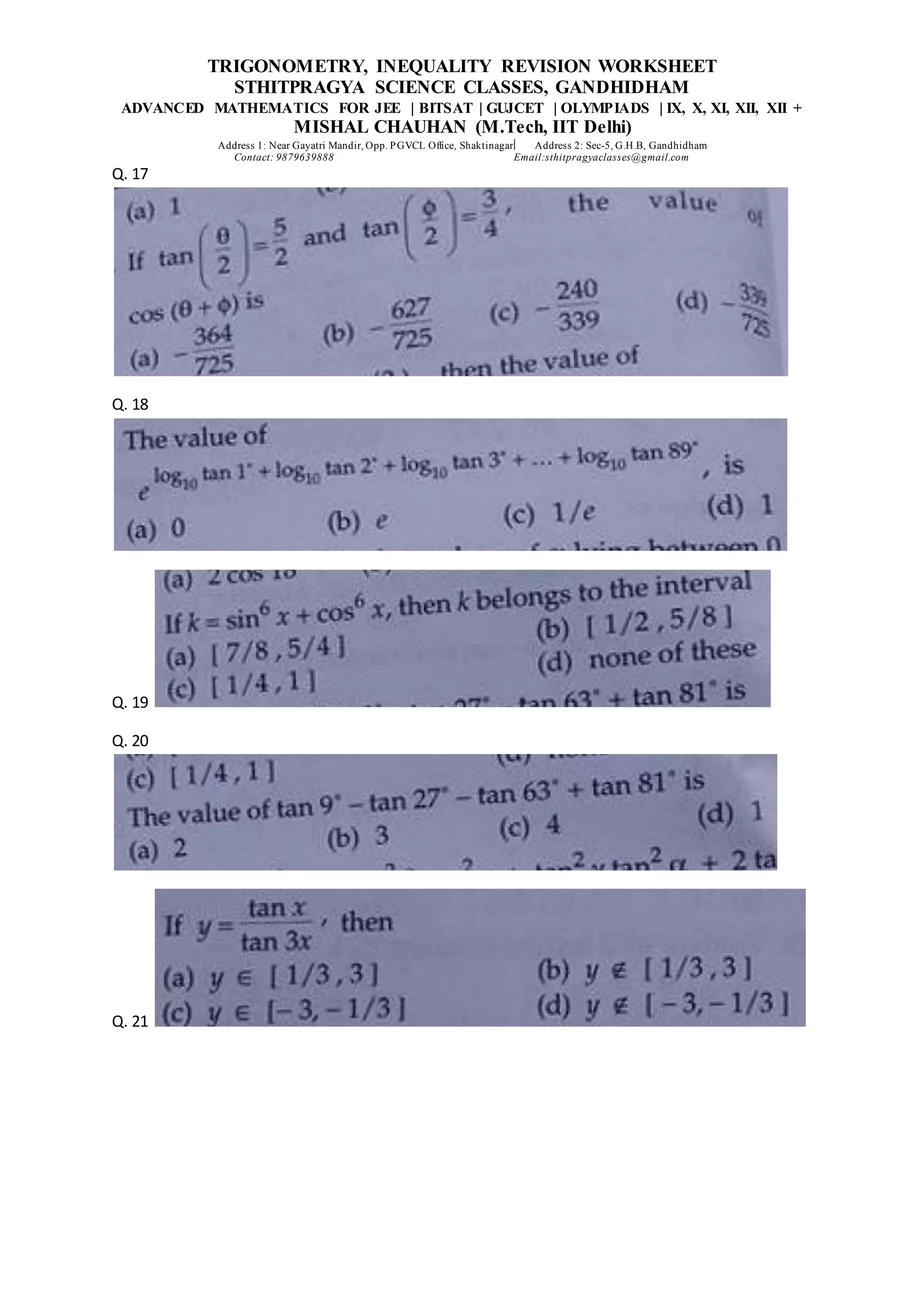 TRIGONOMETRY, INEQUALITY REVISION WORKSHEET
STHITPRAGYA SCIENCE CLASSES, GANDHIDHAM
ADVANCED MATHEMATICS FOR JEE | BITSAT | GUJCET | OLYMPIADS | IX, X, XI, XII, XII +
MISHAL CHAUHAN (M.Tech, IIT Delhi)
Address 1: Near Gayatri Mandir, Opp. PGVCL Office, Shaktinagar Address 2: Sec-5, G.H.B, Gandhidham
Contact: 9879639888 Email:sthitpragyaclasses@gmail.com
Q. 17
Q. 18
Q. 19
Q. 20
Q. 21
 