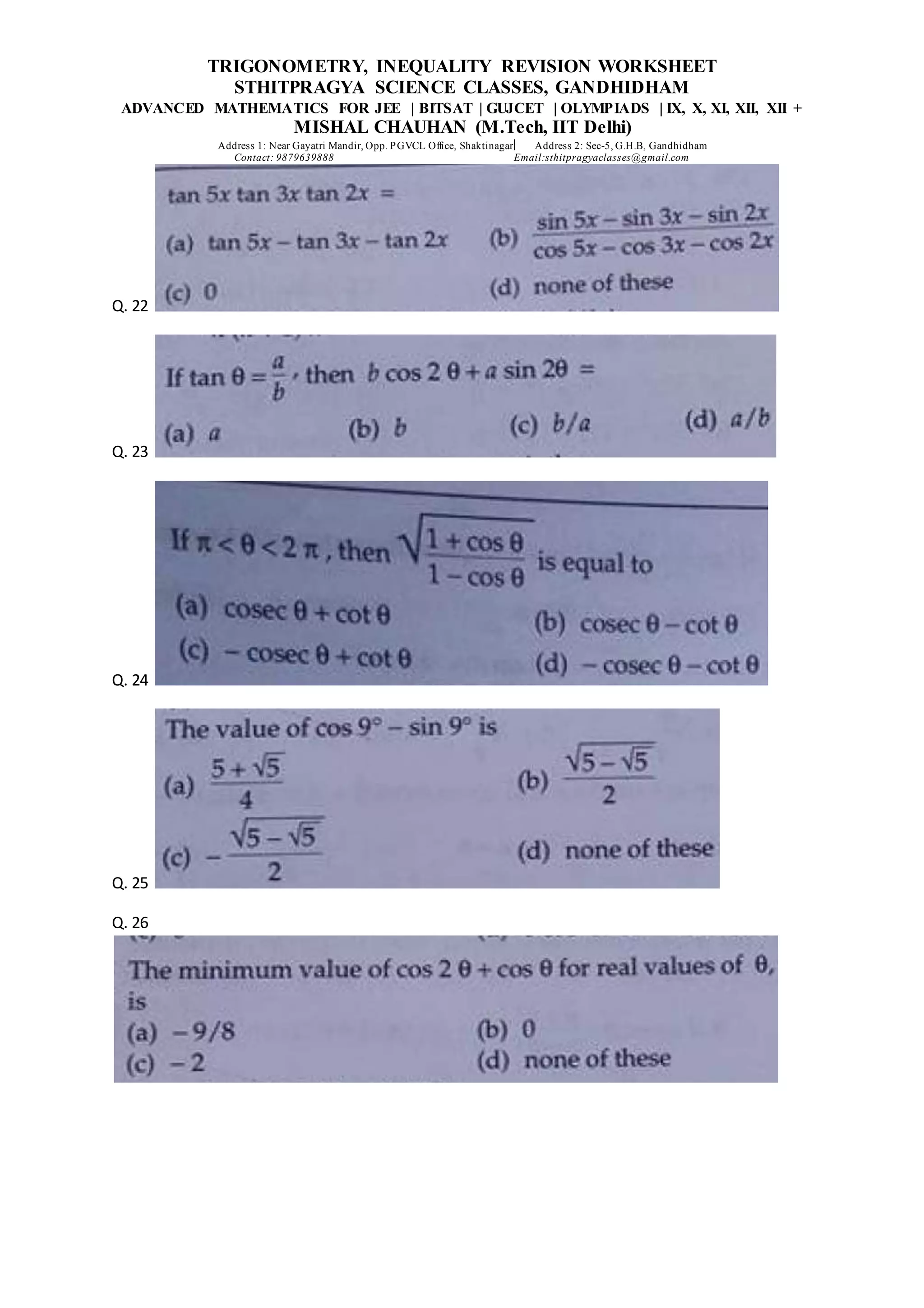 TRIGONOMETRY, INEQUALITY REVISION WORKSHEET
STHITPRAGYA SCIENCE CLASSES, GANDHIDHAM
ADVANCED MATHEMATICS FOR JEE | BITSAT | GUJCET | OLYMPIADS | IX, X, XI, XII, XII +
MISHAL CHAUHAN (M.Tech, IIT Delhi)
Address 1: Near Gayatri Mandir, Opp. PGVCL Office, Shaktinagar Address 2: Sec-5, G.H.B, Gandhidham
Contact: 9879639888 Email:sthitpragyaclasses@gmail.com
Q. 22
Q. 23
Q. 24
Q. 25
Q. 26
 