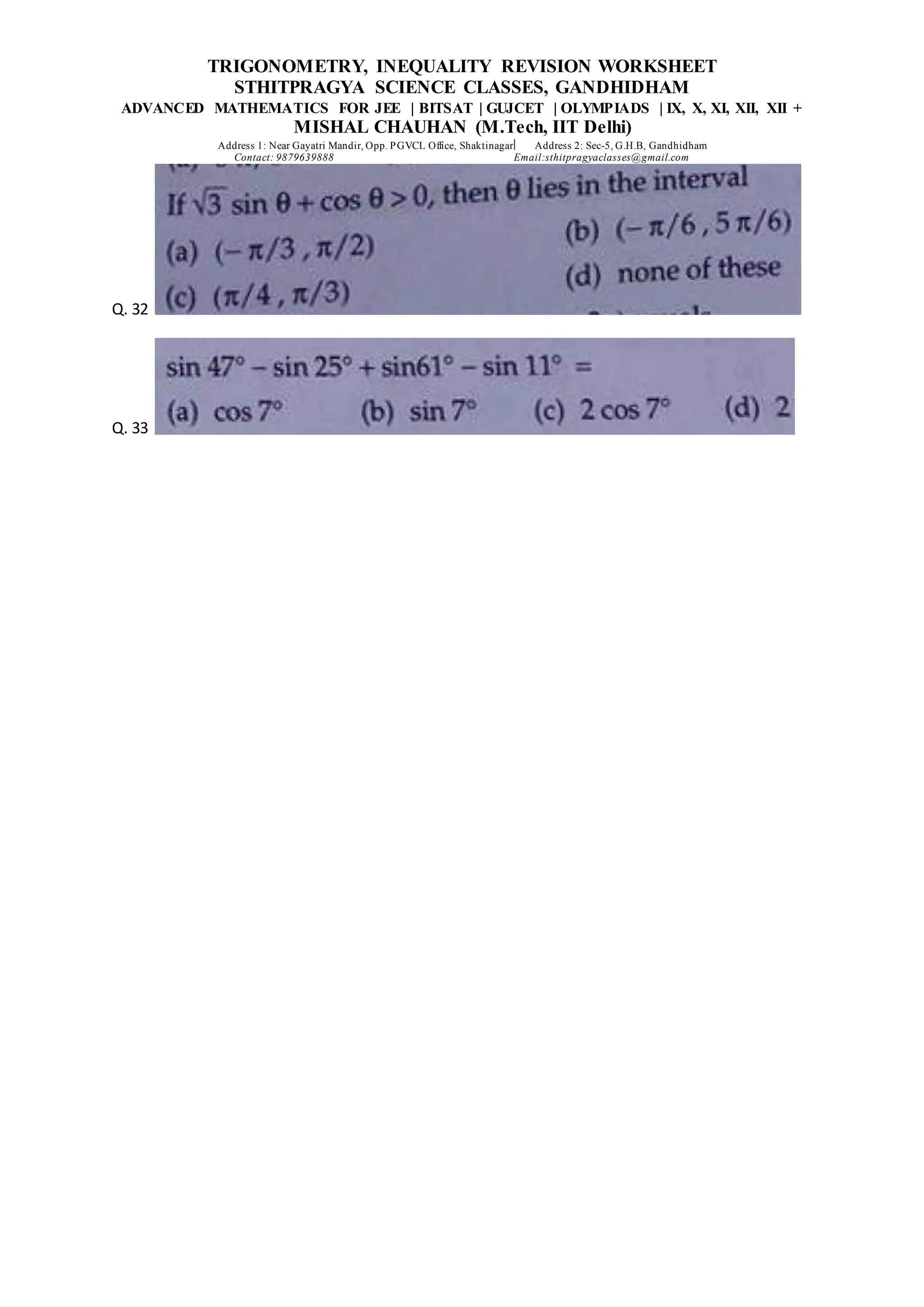 TRIGONOMETRY, INEQUALITY REVISION WORKSHEET
STHITPRAGYA SCIENCE CLASSES, GANDHIDHAM
ADVANCED MATHEMATICS FOR JEE | BITSAT | GUJCET | OLYMPIADS | IX, X, XI, XII, XII +
MISHAL CHAUHAN (M.Tech, IIT Delhi)
Address 1: Near Gayatri Mandir, Opp. PGVCL Office, Shaktinagar Address 2: Sec-5, G.H.B, Gandhidham
Contact: 9879639888 Email:sthitpragyaclasses@gmail.com
Q. 32
Q. 33
 