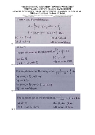 TRIGONOMETRY, INEQUALITY REVISION WORKSHEET
STHITPRAGYA SCIENCE CLASSES, GANDHIDHAM
ADVANCED MATHEMATICS FOR JEE | BITSAT | GUJCET | OLYMPIADS | IX, X, XI, XII, XII +
MISHAL CHAUHAN (M.Tech, IIT Delhi)
Address 1: Near Gayatri Mandir, Opp. PGVCL Office, Shaktinagar Address 2: Sec-5, G.H.B, Gandhidham
Contact: 9879639888 Email:sthitpragyaclasses@gmail.com
Q. 7
Q. 8
Q. 9
Q. 10
 