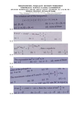 TRIGONOMETRY, INEQUALITY REVISION WORKSHEET
STHITPRAGYA SCIENCE CLASSES, GANDHIDHAM
ADVANCED MATHEMATICS FOR JEE | BITSAT | GUJCET | OLYMPIADS | IX, X, XI, XII, XII +
MISHAL CHAUHAN (M.Tech, IIT Delhi)
Address 1: Near Gayatri Mandir, Opp. PGVCL Office, Shaktinagar Address 2: Sec-5, G.H.B, Gandhidham
Contact: 9879639888 Email:sthitpragyaclasses@gmail.com
Q. 11
Q. 12
Q. 13
Q. 14
Q. 15
Q. 16
 