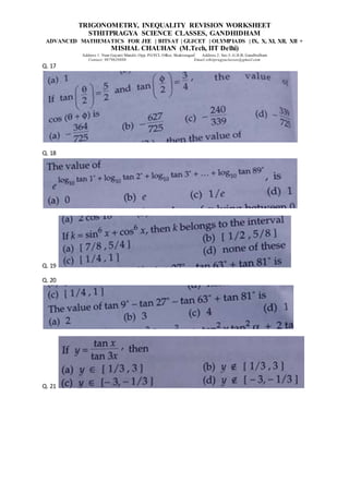 TRIGONOMETRY, INEQUALITY REVISION WORKSHEET
STHITPRAGYA SCIENCE CLASSES, GANDHIDHAM
ADVANCED MATHEMATICS FOR JEE | BITSAT | GUJCET | OLYMPIADS | IX, X, XI, XII, XII +
MISHAL CHAUHAN (M.Tech, IIT Delhi)
Address 1: Near Gayatri Mandir, Opp. PGVCL Office, Shaktinagar Address 2: Sec-5, G.H.B, Gandhidham
Contact: 9879639888 Email:sthitpragyaclasses@gmail.com
Q. 17
Q. 18
Q. 19
Q. 20
Q. 21
 