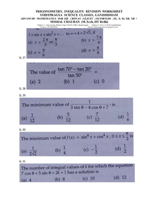 TRIGONOMETRY, INEQUALITY REVISION WORKSHEET
STHITPRAGYA SCIENCE CLASSES, GANDHIDHAM
ADVANCED MATHEMATICS FOR JEE | BITSAT | GUJCET | OLYMPIADS | IX, X, XI, XII, XII +
MISHAL CHAUHAN (M.Tech, IIT Delhi)
Address 1: Near Gayatri Mandir, Opp. PGVCL Office, Shaktinagar Address 2: Sec-5, G.H.B, Gandhidham
Contact: 9879639888 Email:sthitpragyaclasses@gmail.com
Q. 27
Q. 28
Q. 29
Q. 30
Q. 31
 
