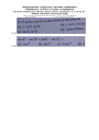 TRIGONOMETRY, INEQUALITY REVISION WORKSHEET
STHITPRAGYA SCIENCE CLASSES, GANDHIDHAM
ADVANCED MATHEMATICS FOR JEE | BITSAT | GUJCET | OLYMPIADS | IX, X, XI, XII, XII +
MISHAL CHAUHAN (M.Tech, IIT Delhi)
Address 1: Near Gayatri Mandir, Opp. PGVCL Office, Shaktinagar Address 2: Sec-5, G.H.B, Gandhidham
Contact: 9879639888 Email:sthitpragyaclasses@gmail.com
Q. 32
Q. 33
 