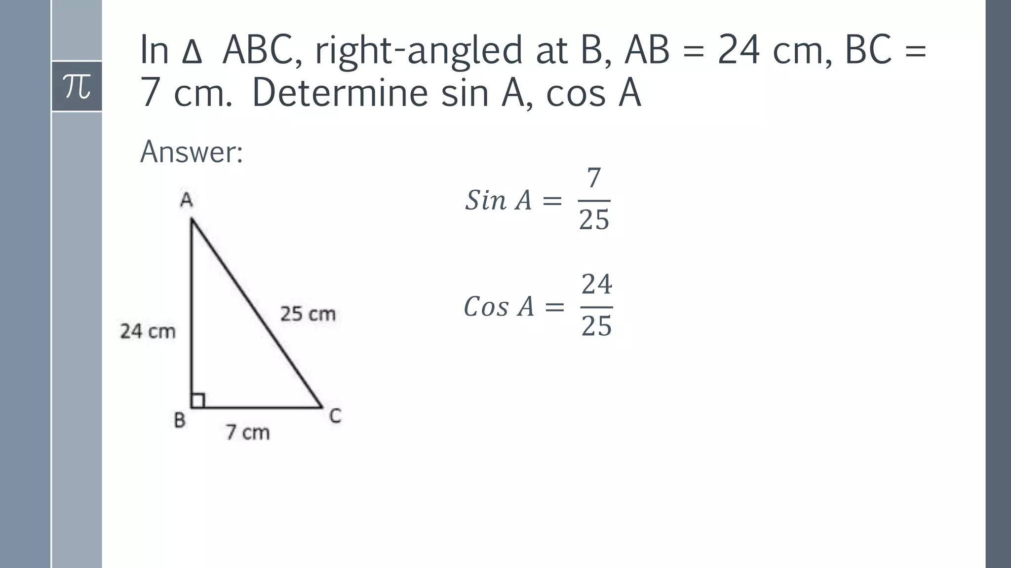 In Δ ABC, right-angled at B, AB = 24 cm, BC =
7 cm. Determine sin A, cos A
Answer:
𝑆𝑖𝑛 𝐴 =
7
25
𝐶𝑜𝑠 𝐴 =
24
25
 