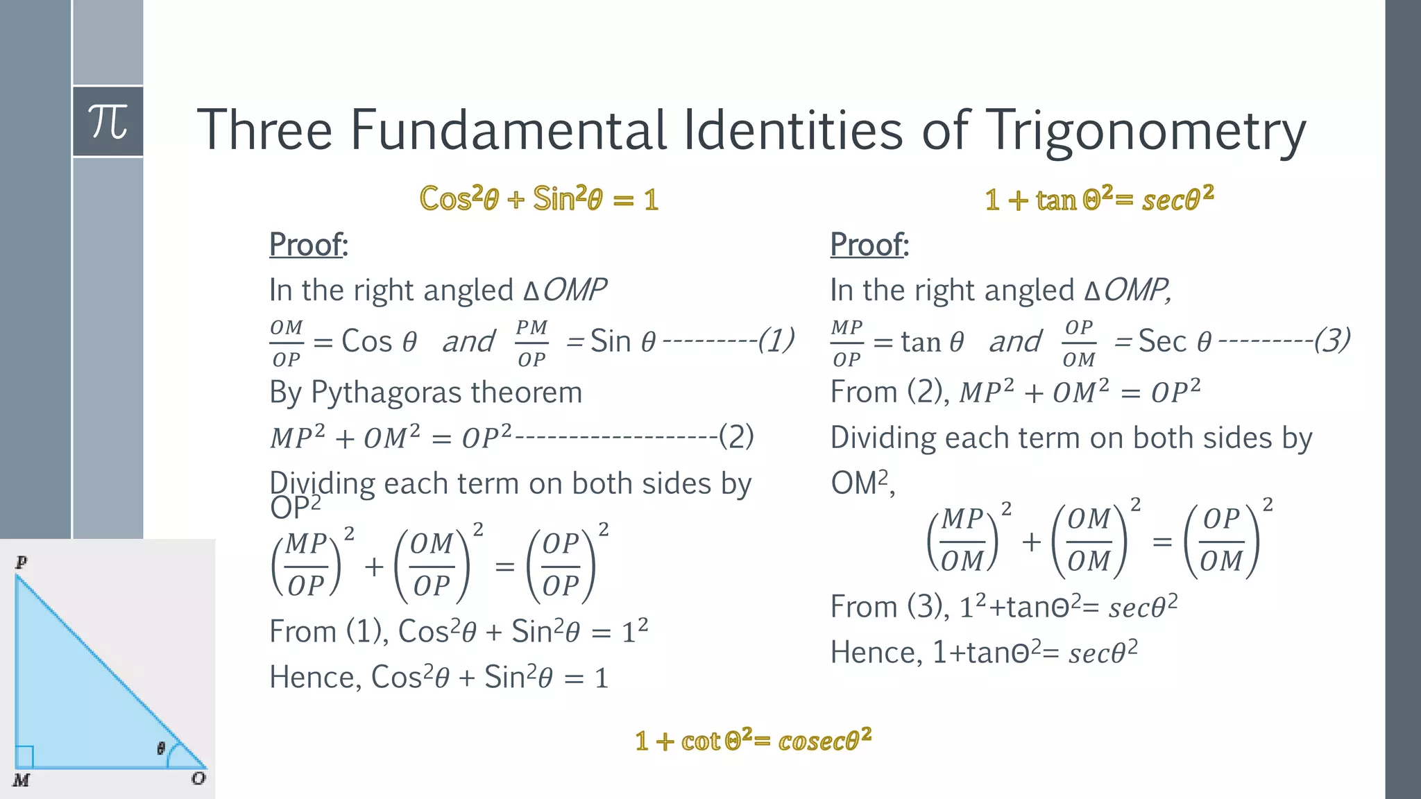 Three Fundamental Identities of Trigonometry
Proof:
In the right angled ΔOMP
𝑂𝑀
𝑂𝑃
= Cos 𝜃 and
𝑃𝑀
𝑂𝑃
= Sin 𝜃---------(1)
By Pythagoras theorem
𝑀𝑃2 + 𝑂𝑀2 = 𝑂𝑃2-------------------(2)
Dividing each term on both sides by
OP2
𝑀𝑃
𝑂𝑃
2
+
𝑂𝑀
𝑂𝑃
2
=
𝑂𝑃
𝑂𝑃
2
From (1), Cos2𝜃 + Sin2𝜃 = 12
Hence, Cos2𝜃 + Sin2𝜃 = 1
Proof:
In the right angled ΔOMP,
𝑀𝑃
𝑂𝑃
= tan 𝜃 and
𝑂𝑃
𝑂𝑀
= Sec 𝜃---------(3)
From (2), 𝑀𝑃2
+ 𝑂𝑀2
= 𝑂𝑃2
Dividing each term on both sides by
OM2,
𝑀𝑃
𝑂𝑀
2
+
𝑂𝑀
𝑂𝑀
2
=
𝑂𝑃
𝑂𝑀
2
From (3), 12
+tanΘ2= 𝑠𝑒𝑐𝜃2
Hence, 1+tanΘ2= 𝑠𝑒𝑐𝜃2
 