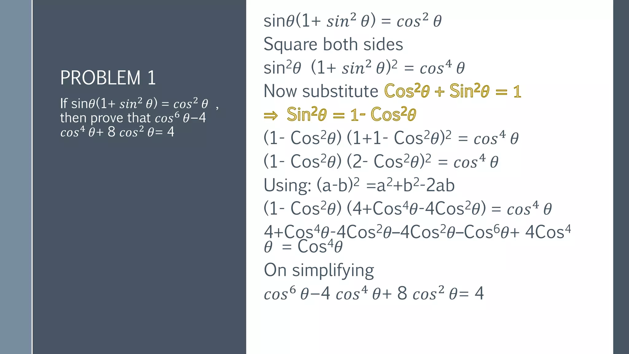 PROBLEM 1
sin𝜃(1+ 𝑠𝑖𝑛2
𝜃) = 𝑐𝑜𝑠2
𝜃
Square both sides
sin2𝜃 (1+ 𝑠𝑖𝑛2
𝜃)2 = 𝑐𝑜𝑠4
𝜃
Now substitute
(1- Cos2𝜃) (1+1- Cos2𝜃)2 = 𝑐𝑜𝑠4
𝜃
(1- Cos2𝜃) (2- Cos2𝜃)2 = 𝑐𝑜𝑠4 𝜃
Using: (a-b)2 =a2+b2-2ab
(1- Cos2𝜃) (4+Cos4𝜃-4Cos2𝜃) = 𝑐𝑜𝑠4 𝜃
4+Cos4𝜃-4Cos2𝜃–4Cos2𝜃–Cos6𝜃+ 4Cos4
𝜃 = Cos4𝜃
On simplifying
𝑐𝑜𝑠6
𝜃−4 𝑐𝑜𝑠4
𝜃+ 8 𝑐𝑜𝑠2
𝜃= 4
If sin𝜃(1+ 𝑠𝑖𝑛2 𝜃) = 𝑐𝑜𝑠2 𝜃 ,
then prove that 𝑐𝑜𝑠6
𝜃−4
𝑐𝑜𝑠4 𝜃+ 8 𝑐𝑜𝑠2 𝜃= 4
 