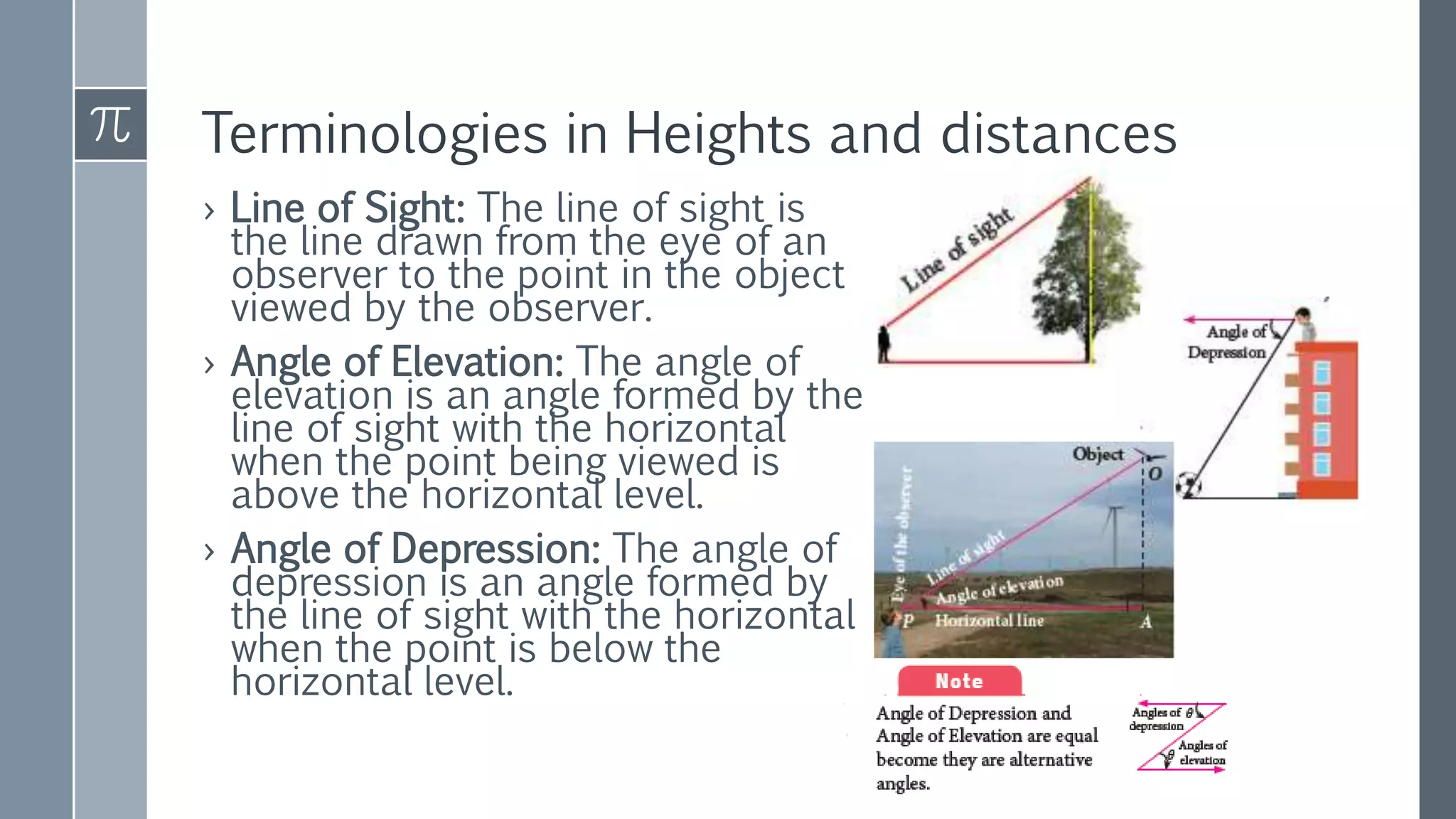 Terminologies in Heights and distances
› Line of Sight: The line of sight is
the line drawn from the eye of an
observer to the point in the object
viewed by the observer.
› Angle of Elevation: The angle of
elevation is an angle formed by the
line of sight with the horizontal
when the point being viewed is
above the horizontal level.
› Angle of Depression: The angle of
depression is an angle formed by
the line of sight with the horizontal
when the point is below the
horizontal level.
 