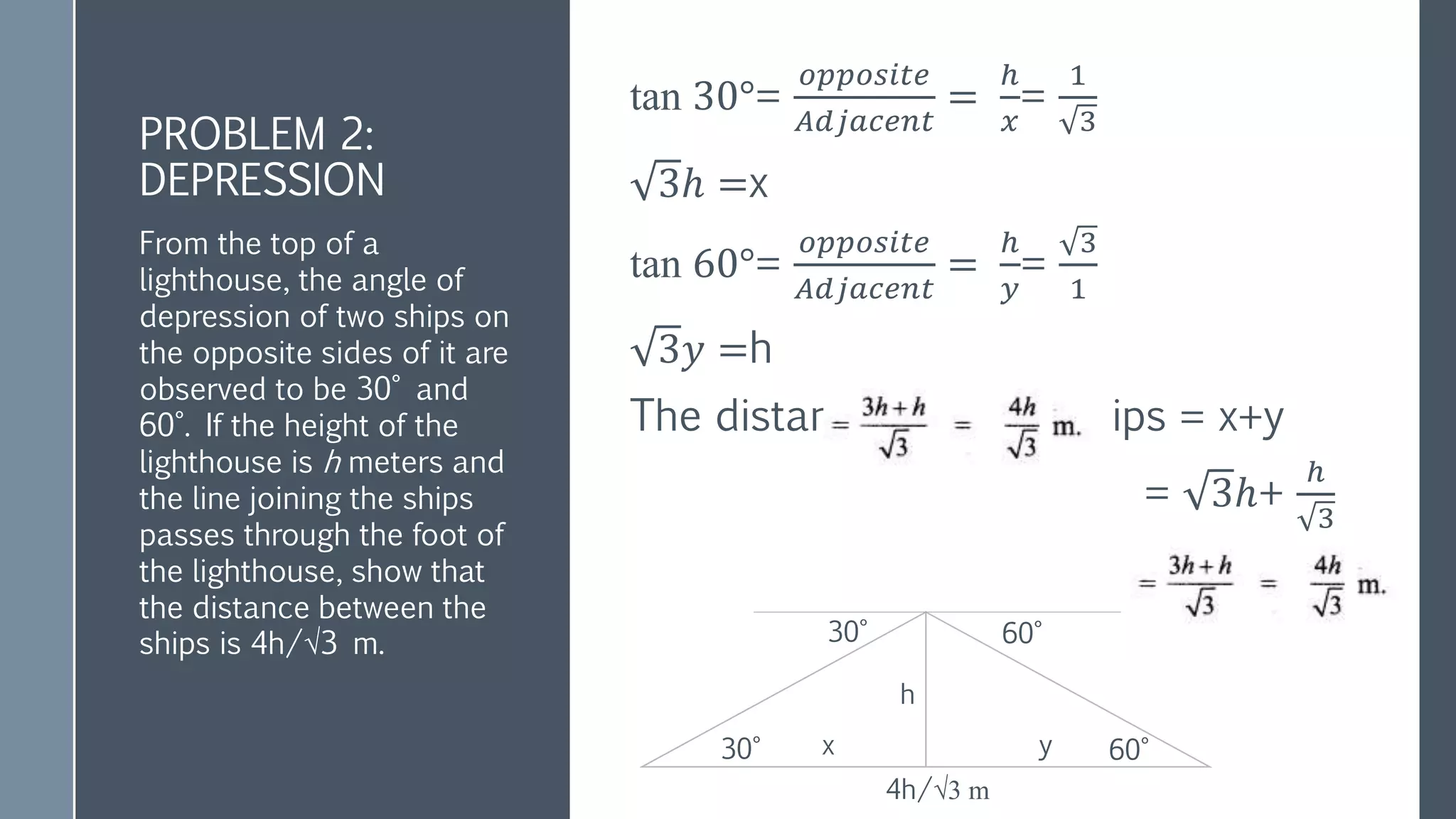 PROBLEM 2:
DEPRESSION
tan 30°=
𝑜𝑝𝑝𝑜𝑠𝑖𝑡𝑒
𝐴𝑑𝑗𝑎𝑐𝑒𝑛𝑡
=
ℎ
𝑥
=
1
3
3ℎ =x
tan 60°=
𝑜𝑝𝑝𝑜𝑠𝑖𝑡𝑒
𝐴𝑑𝑗𝑎𝑐𝑒𝑛𝑡
=
ℎ
𝑦
=
3
1
3𝑦 =h
The distance between ships = x+y
= 3ℎ+
ℎ
3
From the top of a
lighthouse, the angle of
depression of two ships on
the opposite sides of it are
observed to be 30° and
60°. If the height of the
lighthouse is h meters and
the line joining the ships
passes through the foot of
the lighthouse, show that
the distance between the
ships is 4h/√3 m.
4h/√3 m
30° 60°
30° 60°
h
y
x
 